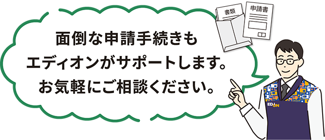 面倒な申請手続きもエディオンがサポートします。お気軽にご相談ください。